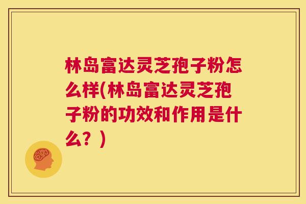 林岛富达灵芝孢子粉怎么样(林岛富达灵芝孢子粉的功效和作用是什么？)