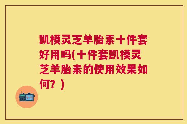 凯模灵芝羊胎素十件套好用吗(十件套凯模灵芝羊胎素的使用效果如何？)
