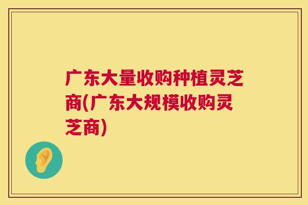 广东大量收购种植灵芝商(广东大规模收购灵芝商)