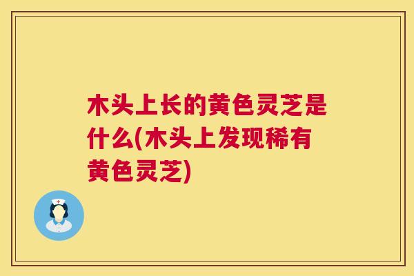 木头上长的黄色灵芝是什么(木头上发现稀有黄色灵芝)