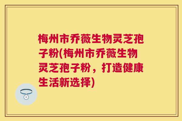 梅州市乔薇生物灵芝孢子粉(梅州市乔薇生物灵芝孢子粉，打造健康生活新选择)