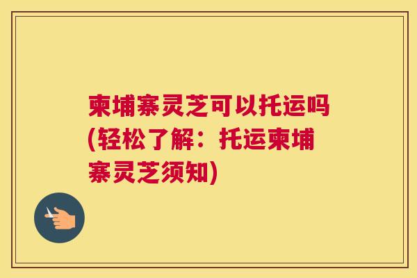 柬埔寨灵芝可以托运吗(轻松了解：托运柬埔寨灵芝须知)