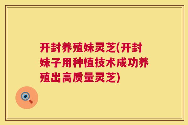 开封养殖妹灵芝(开封妹子用种植技术成功养殖出高质量灵芝)