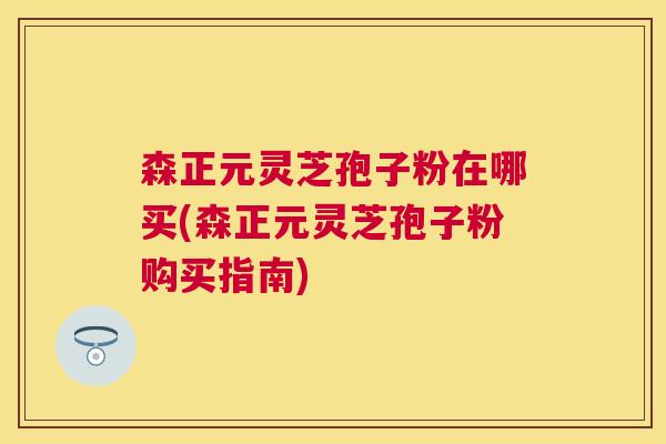 森正元灵芝孢子粉在哪买(森正元灵芝孢子粉购买指南) 森正元灵芝孢子粉在哪买(森正元灵芝孢子粉购买指南)