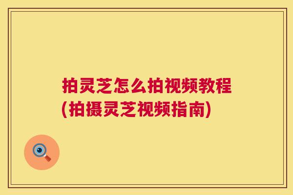 拍灵芝怎么拍视频教程(拍摄灵芝视频指南)