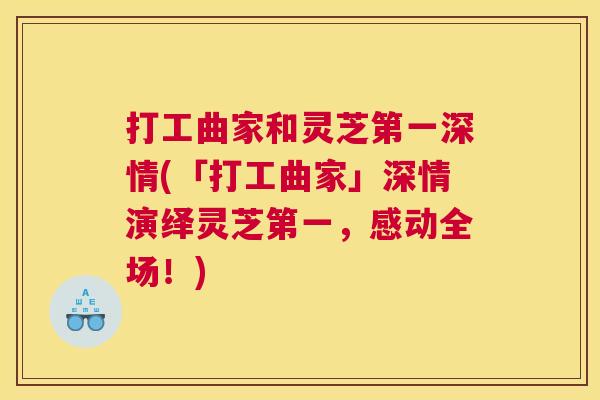 打工曲家和灵芝第一深情(「打工曲家」深情演绎灵芝第一，感动全场！)