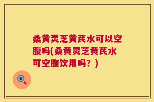 桑黄灵芝黄芪水可以空腹吗(桑黄灵芝黄芪水可空腹饮用吗?) 桑黄灵芝黄芪水可以空腹吗(桑黄灵芝黄芪水可空腹饮用吗?)