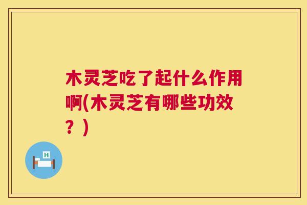 木灵芝吃了起什么作用啊(木灵芝有哪些功效?) 木灵芝吃了起什么作用啊(木灵芝有哪些功效?)