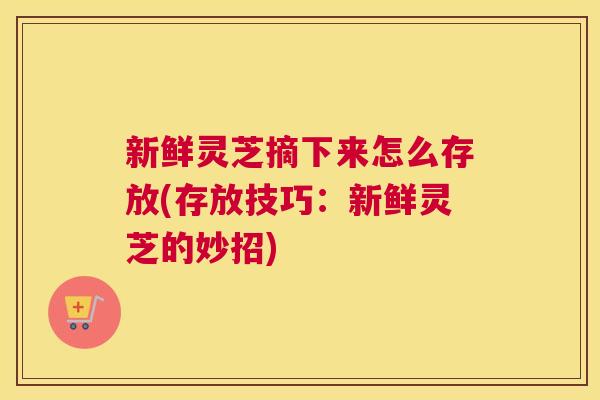 新鲜灵芝摘下来怎么存放(存放技巧:新鲜灵芝的妙招) 新鲜灵芝摘下来怎么存放(存放技巧:新鲜灵芝的妙招)