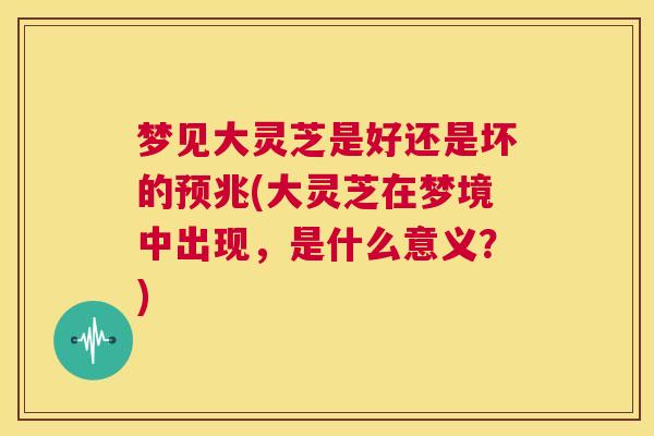 梦见大灵芝是好还是坏的预兆(大灵芝在梦境中出现,是什么意义?) 梦见大灵芝是好还是坏的预兆(大灵芝在梦境中出现,是什么意义?)