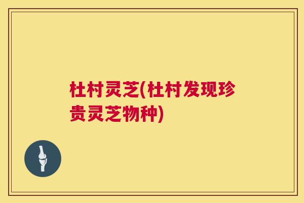 杜村灵芝(杜村发现珍贵灵芝物种)