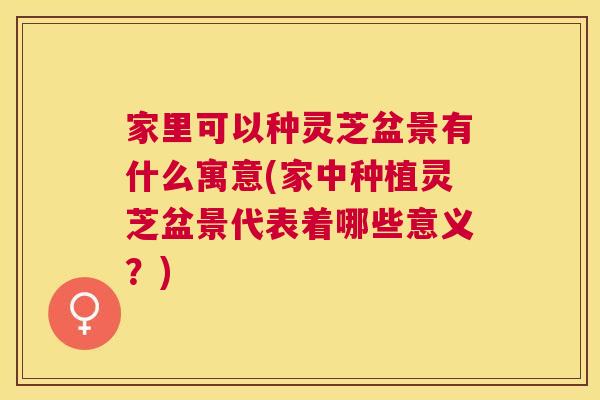 家里可以种灵芝盆景有什么寓意(家中种植灵芝盆景代表着哪些意义？)