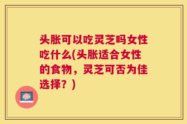 头胀可以吃灵芝吗女性吃什么(头胀适合女性的食物，灵芝可否为佳选择？)