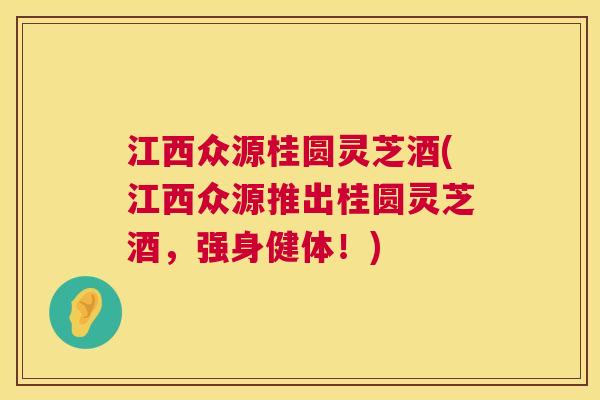 江西众源桂圆灵芝酒(江西众源推出桂圆灵芝酒，强身健体！)