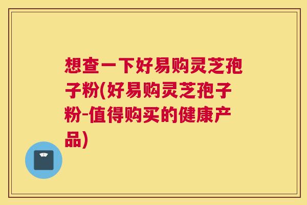 想查一下好易购灵芝孢子粉(好易购灵芝孢子粉-值得购买的健康产品)