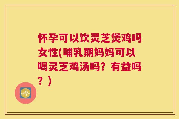 怀孕可以饮灵芝煲鸡吗女性(哺乳期妈妈可以喝灵芝鸡汤吗？有益吗？)
