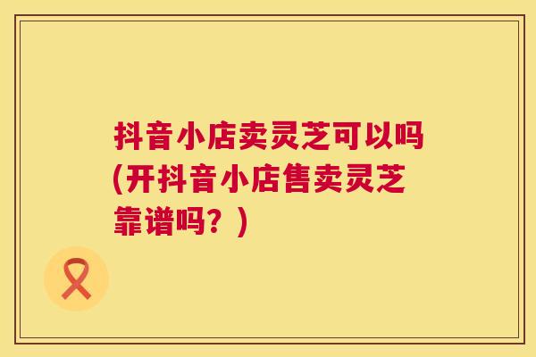 抖音小店卖灵芝可以吗(开抖音小店售卖灵芝靠谱吗？)