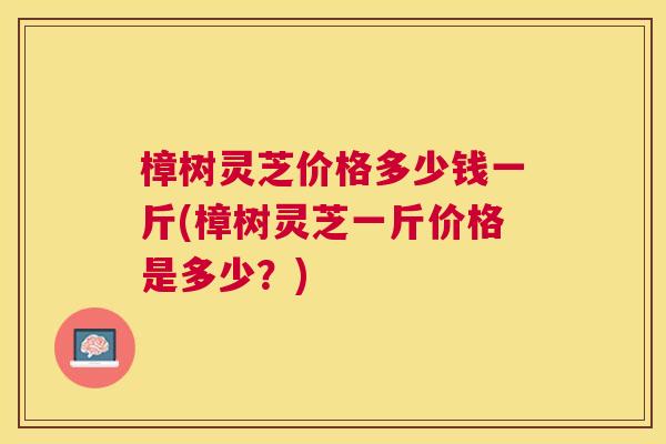 樟树灵芝价格多少钱一斤(樟树灵芝一斤价格是多少？)