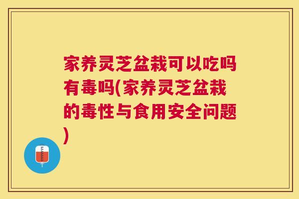 家养灵芝盆栽可以吃吗有毒吗(家养灵芝盆栽的毒性与食用安全问题)