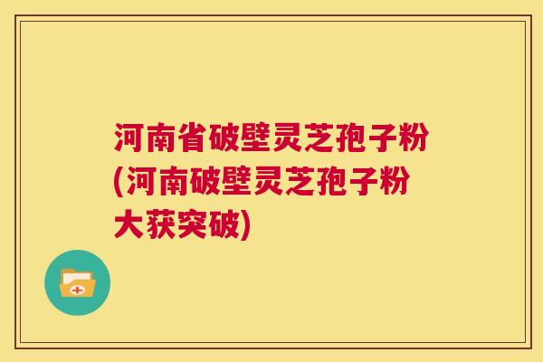 河南省破壁灵芝孢子粉(河南破壁灵芝孢子粉大获突破)