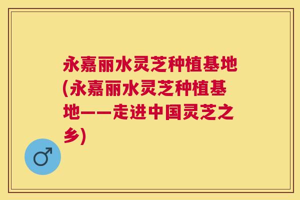永嘉丽水灵芝种植基地(永嘉丽水灵芝种植基地——走进中国灵芝之乡)