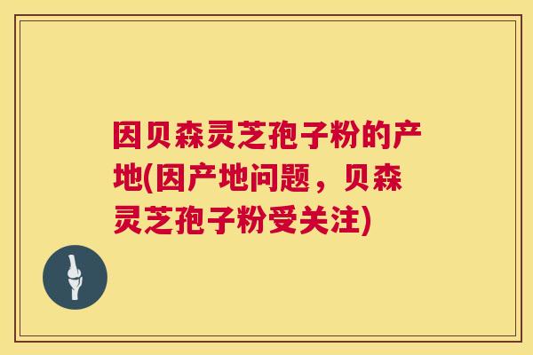 因贝森灵芝孢子粉的产地(因产地问题，贝森灵芝孢子粉受关注)