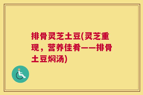 排骨灵芝土豆(灵芝重现,营养佳肴——排骨土豆焖汤) 排骨灵芝土豆(灵芝重现,营养佳肴——排骨土豆焖汤)