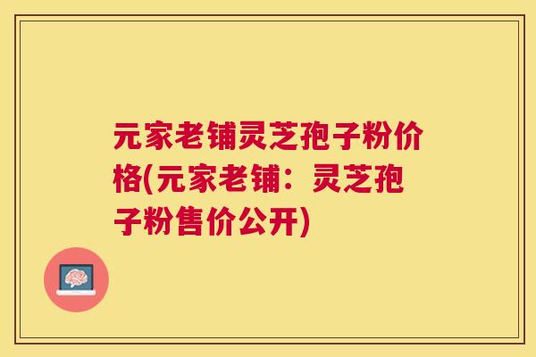 元家老铺灵芝孢子粉价格(元家老铺：灵芝孢子粉售价公开)