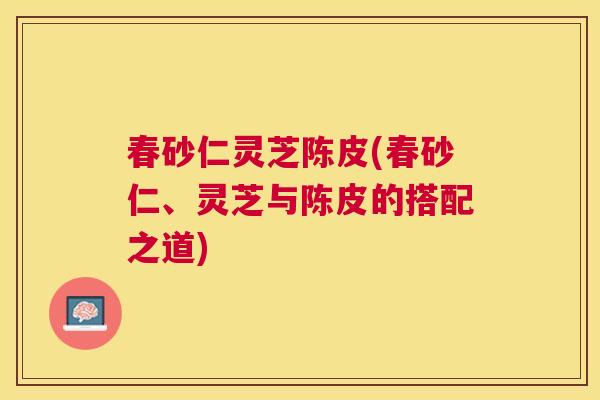 春砂仁灵芝陈皮(春砂仁、灵芝与陈皮的搭配之道)