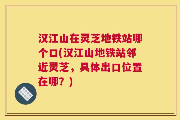 汉江山在灵芝地铁站哪个口(汉江山地铁站邻近灵芝，具体出口位置在哪？)
