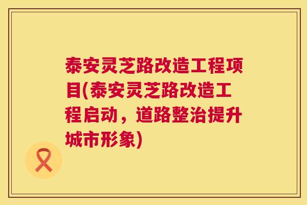 泰安灵芝路改造工程项目(泰安灵芝路改造工程启动,道路整提升城市形象) 泰安灵芝路改造工程项目(泰安灵芝路改造工程启动,道路整提升城市形象)