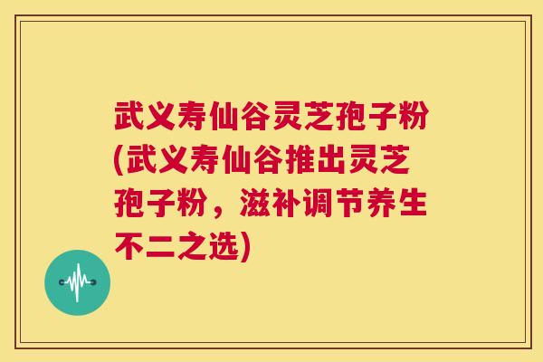 武义寿仙谷灵芝孢子粉(武义寿仙谷推出灵芝孢子粉，滋补调节养生不二之选)