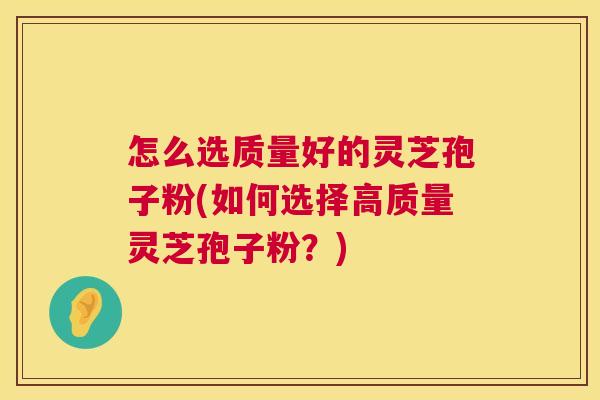 怎么选质量好的灵芝孢子粉(如何选择高质量灵芝孢子粉？)