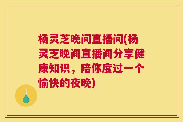 杨灵芝晚间直播间(杨灵芝晚间直播间分享健康知识，陪你度过一个愉快的夜晚)