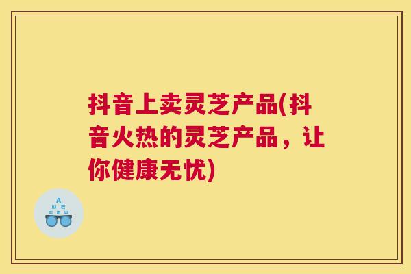 抖音上卖灵芝产品(抖音火热的灵芝产品，让你健康无忧)