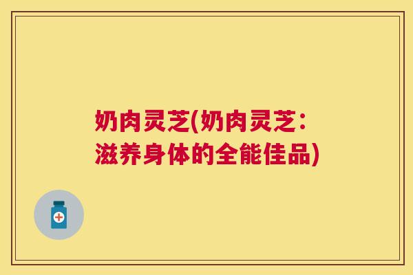 奶肉灵芝(奶肉灵芝：滋养身体的全能佳品)
