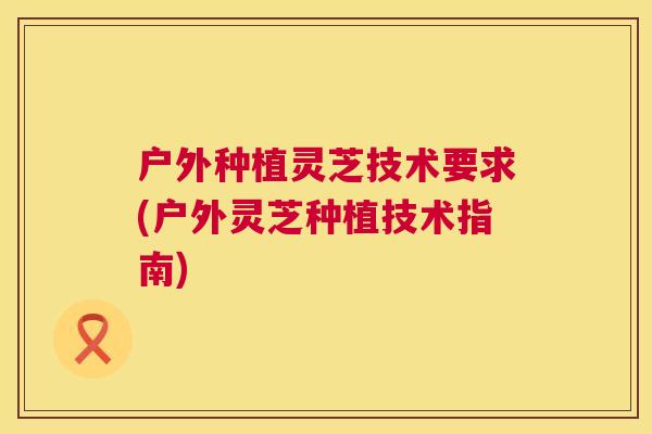 户外种植灵芝技术要求(户外灵芝种植技术指南)