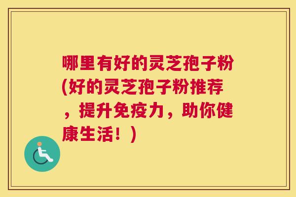 哪里有好的灵芝孢子粉(好的灵芝孢子粉推荐，提升免疫力，助你健康生活！)