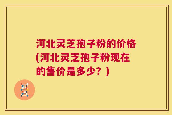 河北灵芝孢子粉的价格(河北灵芝孢子粉现在的售价是多少？)