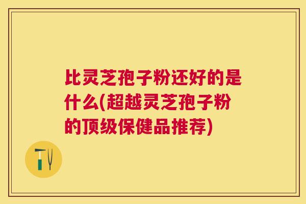 比灵芝孢子粉还好的是什么(超越灵芝孢子粉的顶级保健品推荐)
