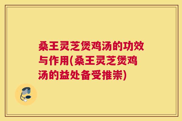 桑王灵芝煲鸡汤的功效与作用(桑王灵芝煲鸡汤的益处备受推崇)
