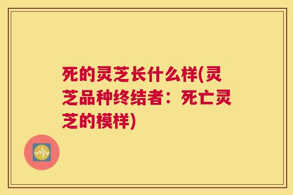 死的灵芝长什么样(灵芝品种终结者：死亡灵芝的模样)