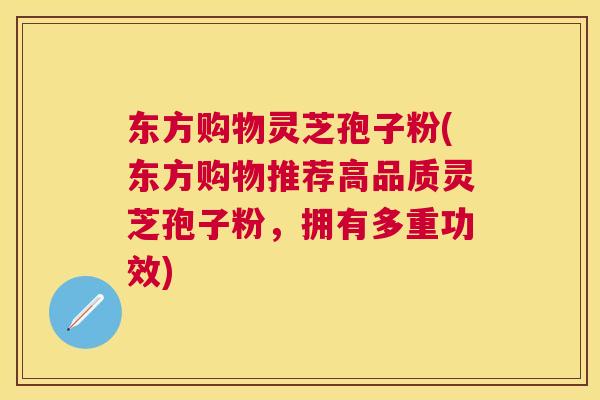 东方购物灵芝孢子粉(东方购物推荐高品质灵芝孢子粉，拥有多重功效)