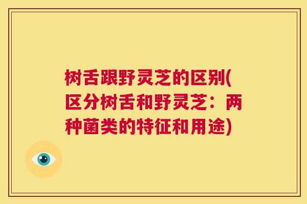 树舌跟野灵芝的区别(区分树舌和野灵芝：两种菌类的特征和用途)