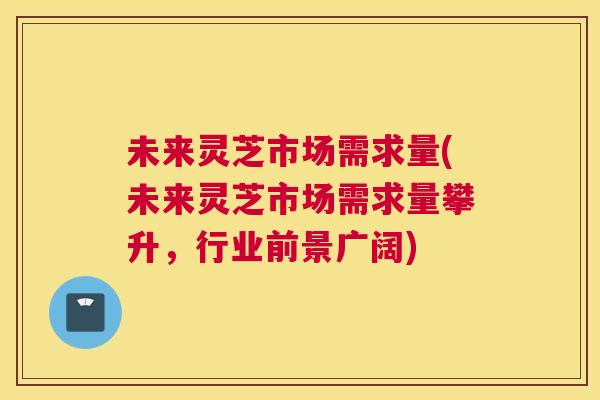 未来灵芝市场需求量(未来灵芝市场需求量攀升，行业前景广阔)