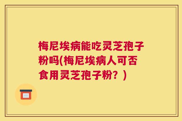 梅尼埃病能吃灵芝孢子粉吗(梅尼埃病人可否食用灵芝孢子粉？)