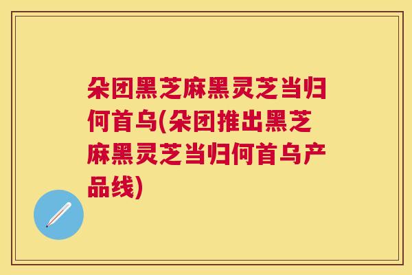 朵团黑芝麻黑灵芝当归何首乌(朵团推出黑芝麻黑灵芝当归何首乌产品线)