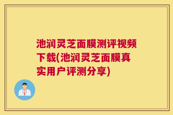 池润灵芝面膜测评视频下载(池润灵芝面膜真实用户评测分享)