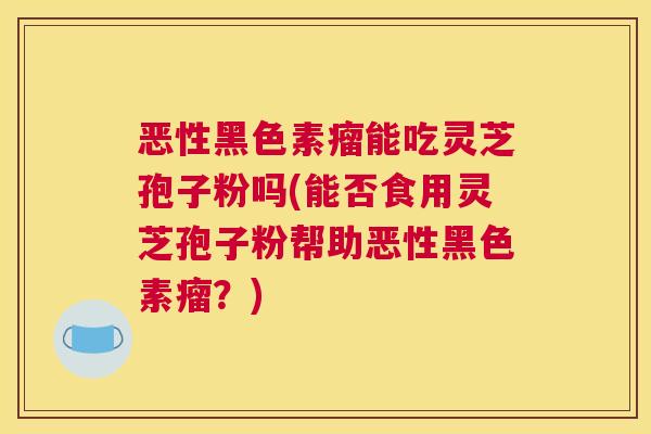 恶性黑色素瘤能吃灵芝孢子粉吗(能否食用灵芝孢子粉帮助恶性黑色素瘤？)