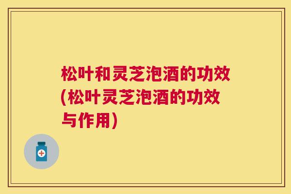 松叶和灵芝泡酒的功效(松叶灵芝泡酒的功效与作用)